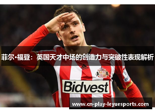 菲尔·福登:英国天才中场的创造力与突破性表现解析