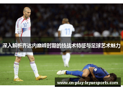 深入解析齐达内巅峰时期的技战术特征与足球艺术魅力