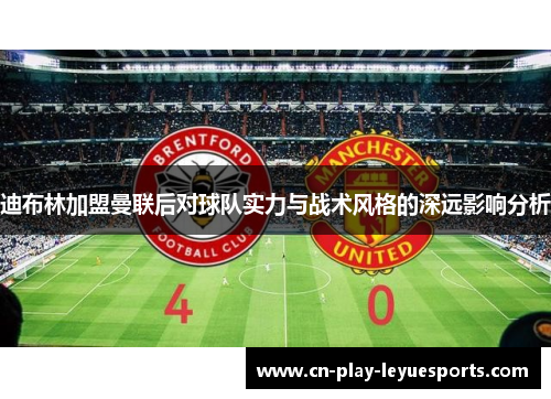 迪布林加盟曼联后对球队实力与战术风格的深远影响分析