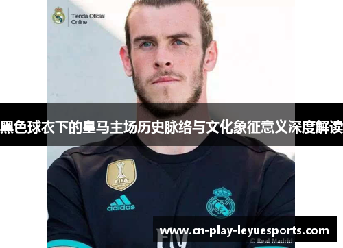 黑色球衣下的皇马主场历史脉络与文化象征意义深度解读 黑色球衣下的皇马主场历史脉络与文化象征意义深度解读