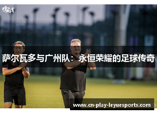 萨尔瓦多与广州队：永恒荣耀的足球传奇