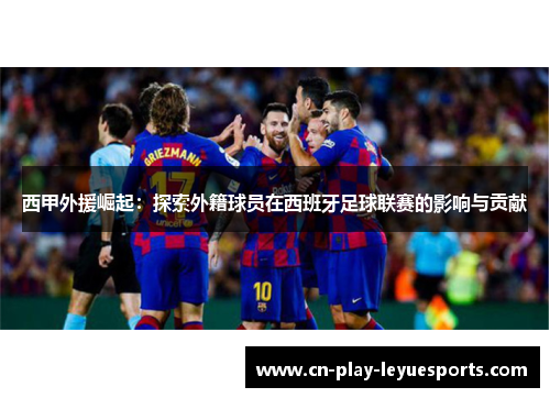 西甲外援崛起:探索外籍球员在西班牙足球联赛的影响与贡献 西甲外援崛起:探索外籍球员在西班牙足球联赛的影响与贡献
