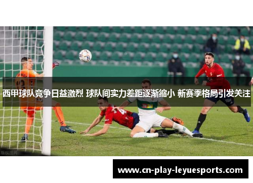 西甲球队竞争日益激烈 球队间实力差距逐渐缩小 新赛季格局引发关注