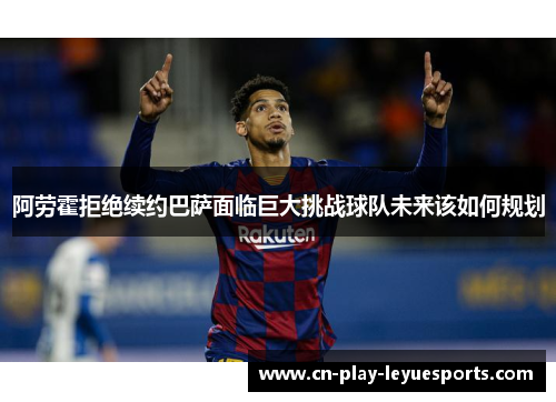 阿劳霍拒绝续约巴萨面临巨大挑战球队未来该如何规划