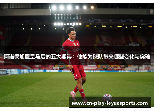阿诺德加盟皇马后的五大期待:他能为球队带来哪些变化与突破 阿诺德加盟皇马后的五大期待:他能为球队带来哪些变化与突破
