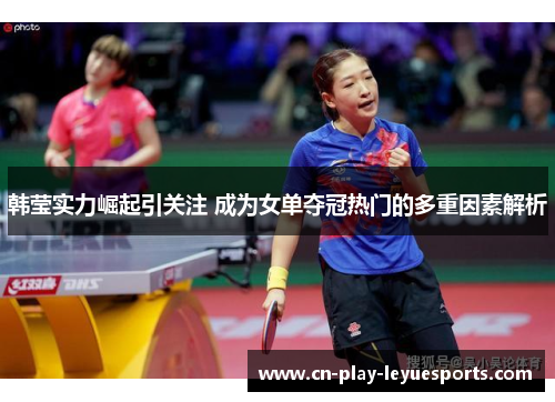 韩莹实力崛起引关注 成为女单夺冠热门的多重因素解析