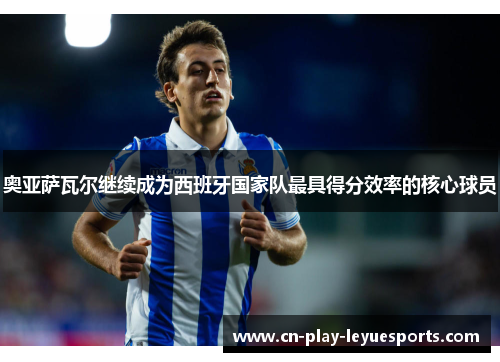 奥亚萨瓦尔继续成为西班牙国家队最具得分效率的核心球员 奥亚萨瓦尔继续成为西班牙国家队最具得分效率的核心球员