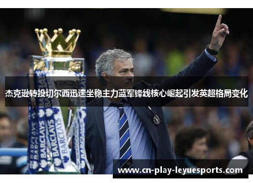 杰克逊转投切尔西迅速坐稳主力蓝军锋线核心崛起引发英超格局变化 杰克逊转投切尔西迅速坐稳主力蓝军锋线核心崛起引发英超格局变化