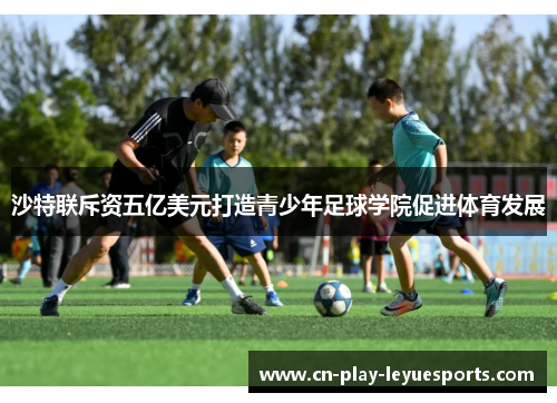 沙特联斥资五亿美元打造青少年足球学院促进体育发展