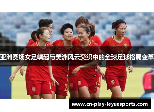 亚洲赛场女足崛起与美洲风云交织中的全球足球格局变革