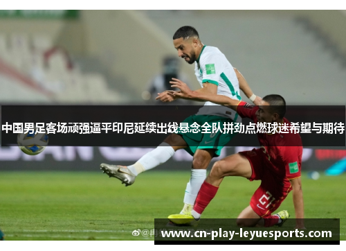 中国男足客场顽强逼平印尼延续出线悬念全队拼劲点燃球迷希望与期待